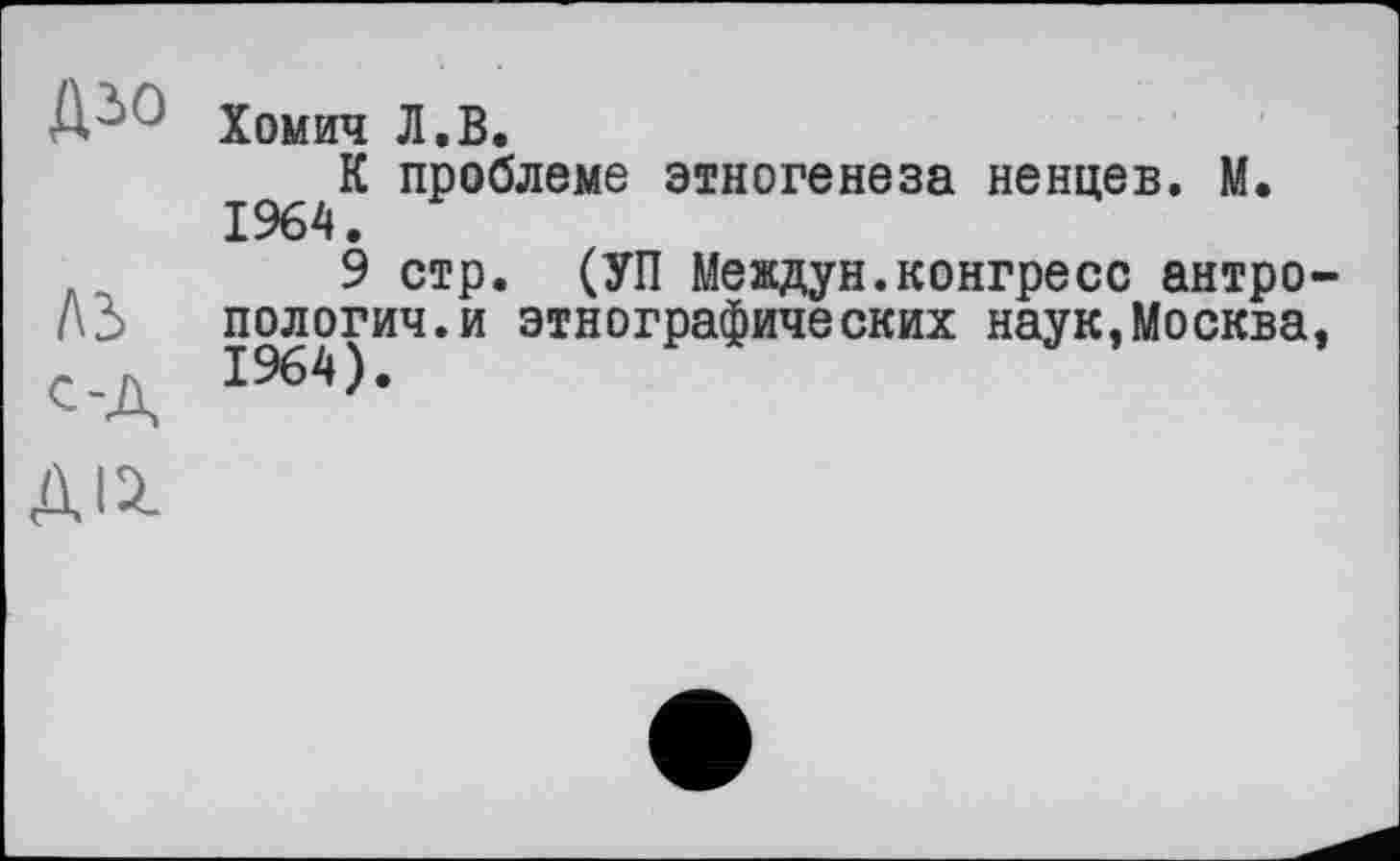 ﻿Д'- Хомич Л.В.
проблеме этногенеза ненцев. М.
9 стр. (УП Междун.конгресс антро-А2> пологич.и этнографических наук,Москва, с-д I964)-
ДІ2.